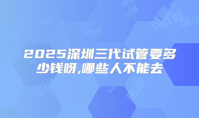 2025深圳三代试管要多少钱呀,哪些人不能去