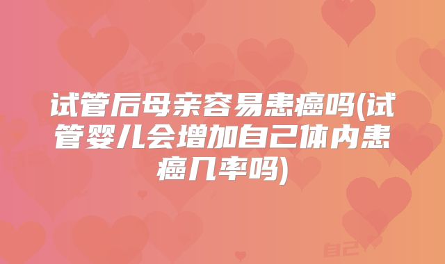 试管后母亲容易患癌吗(试管婴儿会增加自己体内患癌几率吗)