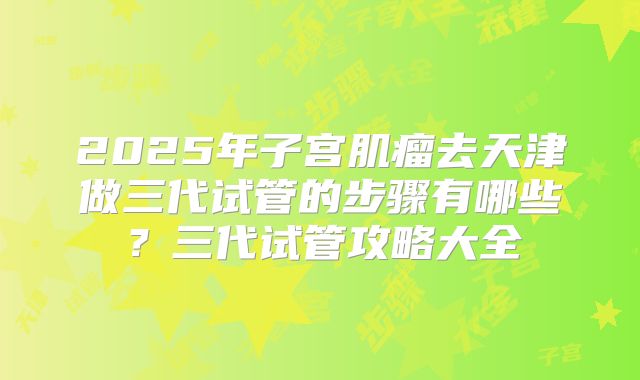 2025年子宫肌瘤去天津做三代试管的步骤有哪些?三代试管攻略大全
