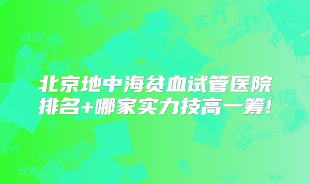 北京地中海贫血试管医院排名+哪家实力技高一筹!