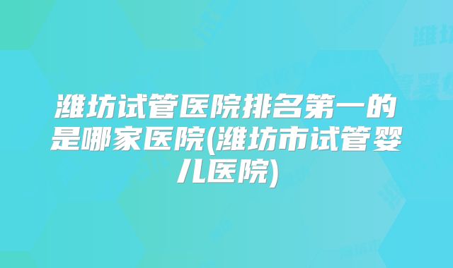 潍坊试管医院排名第一的是哪家医院(潍坊市试管婴儿医院)