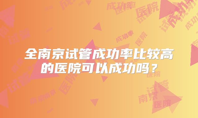 全南京试管成功率比较高的医院可以成功吗?