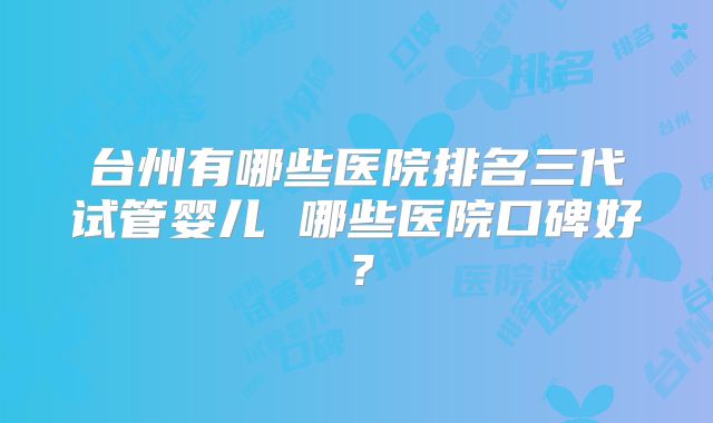 台州有哪些医院排名三代试管婴儿 哪些医院口碑好?