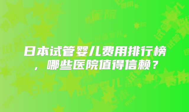 日本试管婴儿费用排行榜,哪些医院值得信赖?