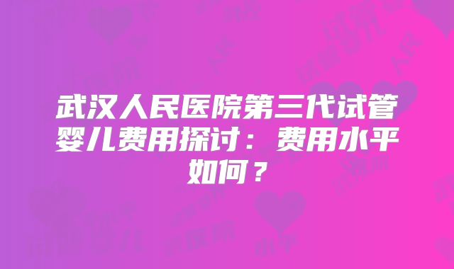 武汉人民医院第三代试管婴儿费用探讨:费用水平如何?