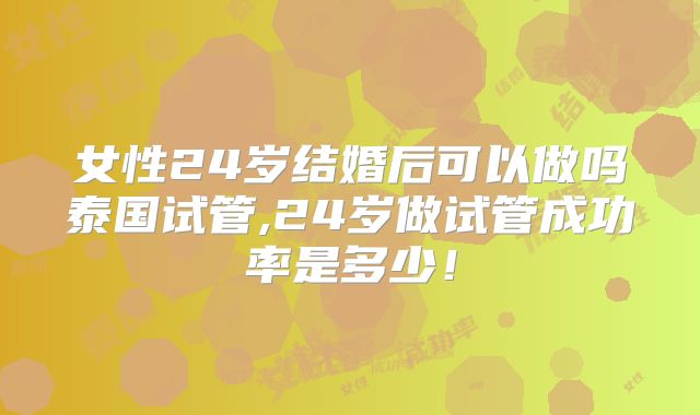 女性24岁结婚后可以做吗泰国试管,24岁做试管成功率是多少！