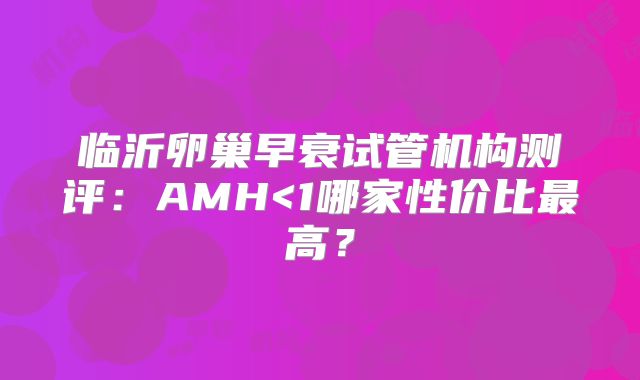 临沂卵巢早衰试管机构测评：AMH<1哪家性价比最高？