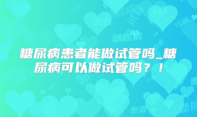 糖尿病患者能做试管吗_糖尿病可以做试管吗？！