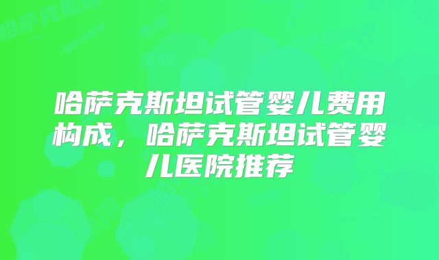 哈萨克斯坦试管婴儿费用构成，哈萨克斯坦试管婴儿医院推荐