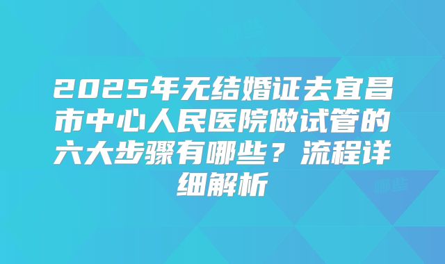2025年无结婚证去宜昌市中心人民医院做试管的六大步骤有哪些?流程详细解析