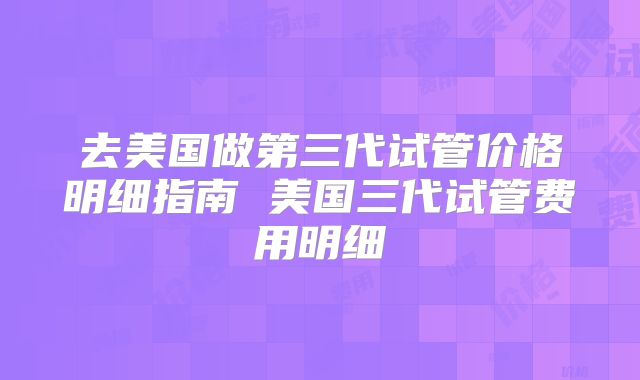 去美国做第三代试管价格明细指南 美国三代试管费用明细