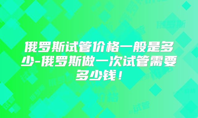 俄罗斯试管价格一般是多少-俄罗斯做一次试管需要多少钱！