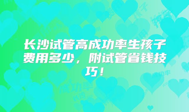长沙试管高成功率生孩子费用多少，附试管省钱技巧！