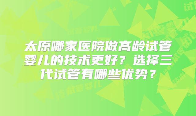太原哪家医院做高龄试管婴儿的技术更好？选择三代试管有哪些优势？