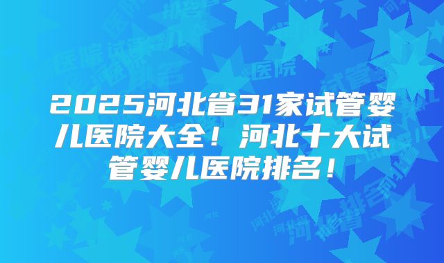 2025河北省31家试管婴儿医院大全！河北十大试管婴儿医院排名！