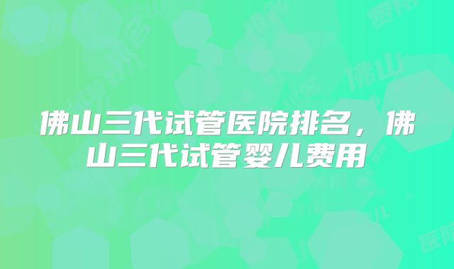 佛山三代试管医院排名,佛山三代试管婴儿费用