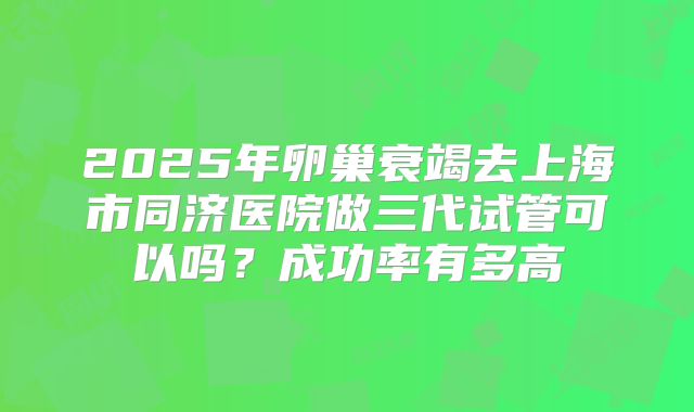 2025年卵巢衰竭去上海市同济医院做三代试管可以吗？成功率有多高