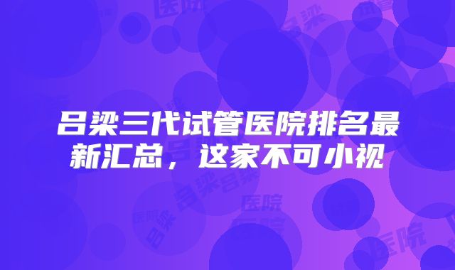 吕梁三代试管医院排名最新汇总，这家不可小视
