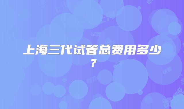 上海三代试管总费用多少？