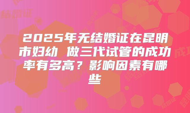 2025年无结婚证在昆明市妇幼 做三代试管的成功率有多高？影响因素有哪些