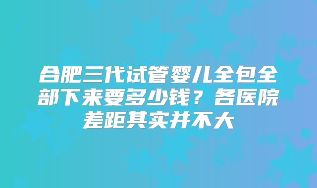 合肥三代试管婴儿全包全部下来要多少钱?各医院差距其实并不大