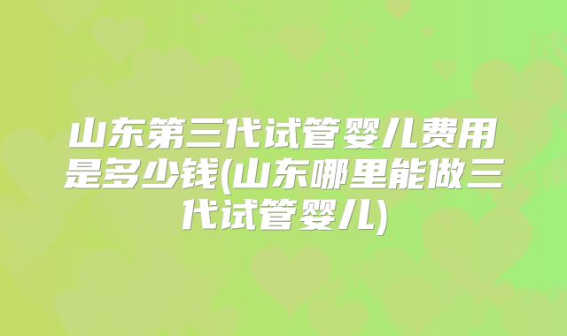 山东第三代试管婴儿费用是多少钱(山东哪里能做三代试管婴儿)