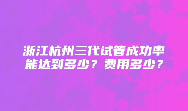 浙江杭州三代试管成功率能达到多少?费用多少?