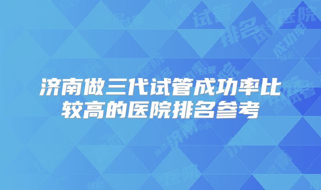 济南做三代试管成功率比较高的医院排名参考