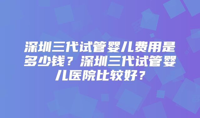 深圳三代试管婴儿费用是多少钱？深圳三代试管婴儿医院比较好？
