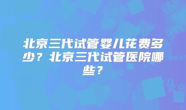北京三代试管婴儿花费多少？北京三代试管医院哪些？