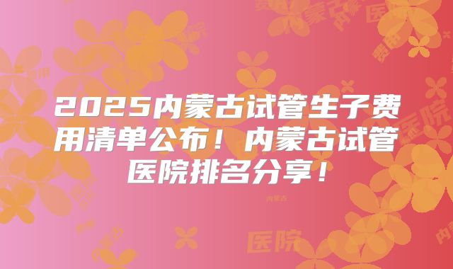 2025内蒙古试管生子费用清单公布!内蒙古试管医院排名分享!