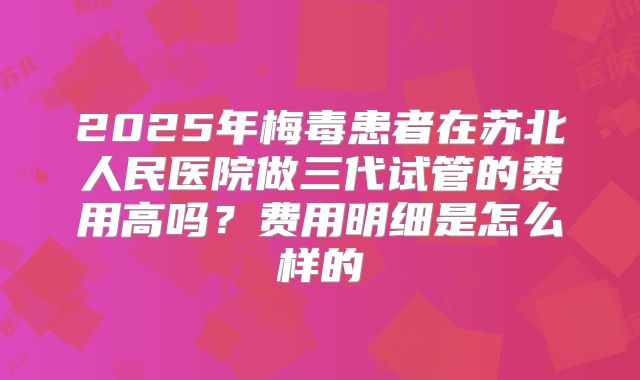 2025年梅毒患者在苏北人民医院做三代试管的费用高吗?费用明细是怎么样的
