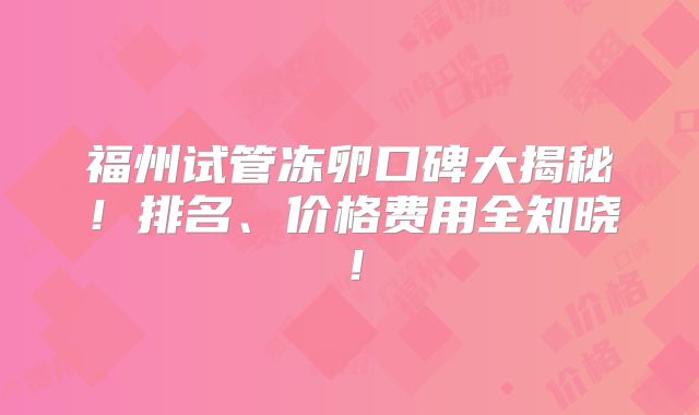 福州试管冻卵口碑大揭秘！排名、价格费用全知晓！