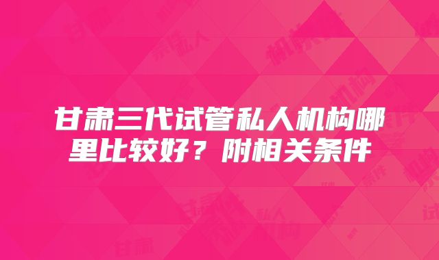 甘肃三代试管私人机构哪里比较好?附相关条件