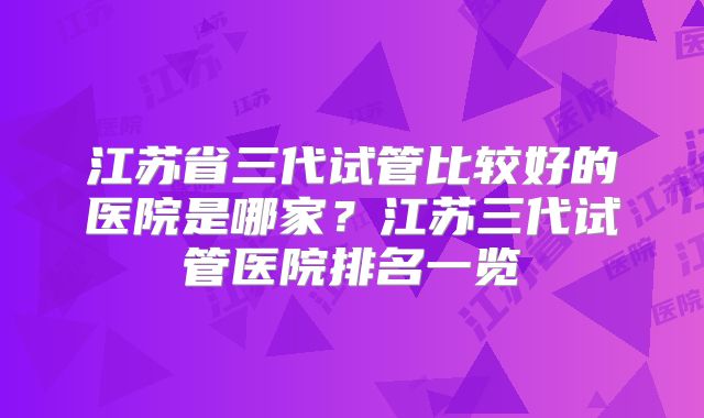 江苏省三代试管比较好的医院是哪家？江苏三代试管医院排名一览
