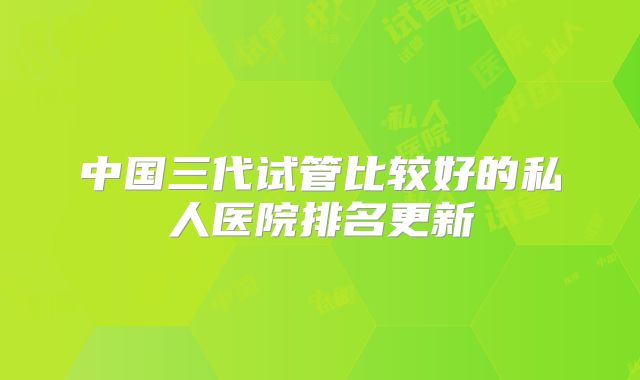 中国三代试管比较好的私人医院排名更新