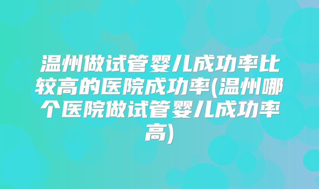 温州做试管婴儿成功率比较高的医院成功率(温州哪个医院做试管婴儿成功率高)