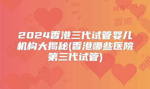 2024香港三代试管婴儿机构大揭秘(香港哪些医院第三代试管)