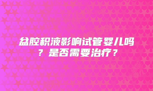 盆腔积液影响试管婴儿吗?是否需要治疗?