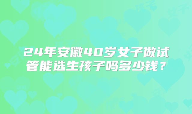 24年安徽40岁女子做试管能选生孩子吗多少钱？