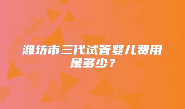 潍坊市三代试管婴儿费用是多少?