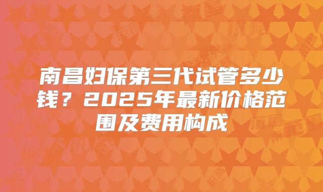 南昌妇保第三代试管多少钱?2025年最新价格范围及费用构成