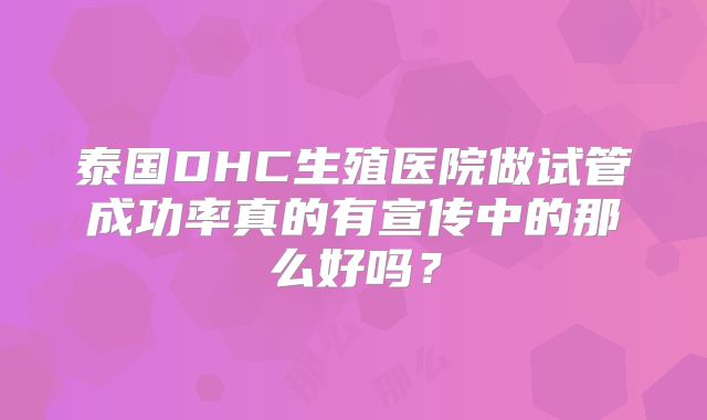 泰国DHC生殖医院做试管成功率真的有宣传中的那么好吗?