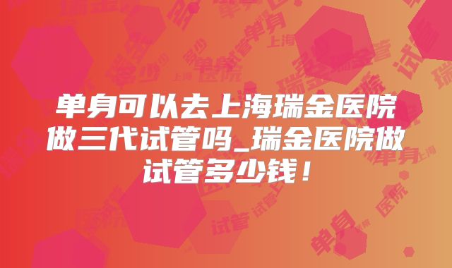 单身可以去上海瑞金医院做三代试管吗_瑞金医院做试管多少钱!