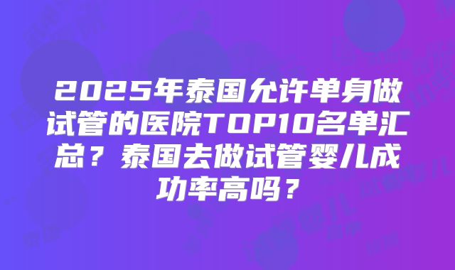 2025年泰国允许单身做试管的医院TOP10名单汇总?泰国去做试管婴儿成功率高吗?