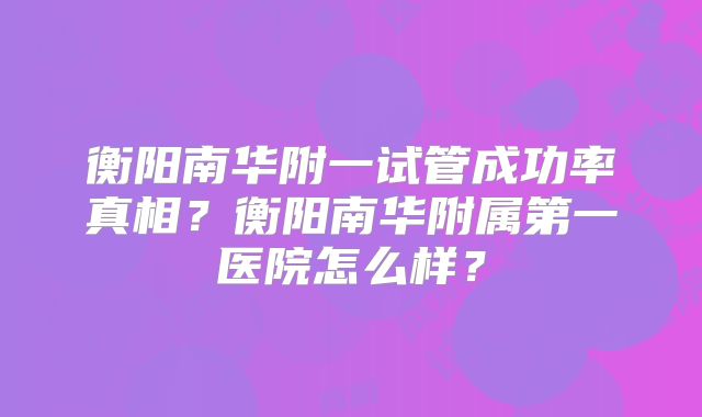 衡阳南华附一试管成功率真相？衡阳南华附属第一医院怎么样？