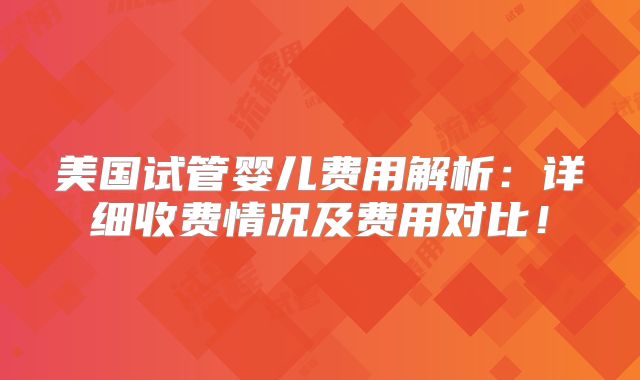 美国试管婴儿费用解析：详细收费情况及费用对比！