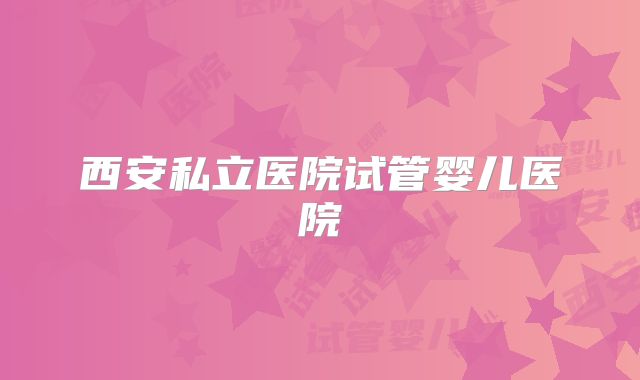西安私立医院试管婴儿医院