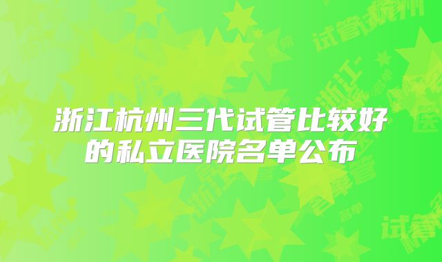 浙江杭州三代试管比较好的私立医院名单公布