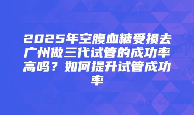 2025年空腹血糖受损去广州做三代试管的成功率高吗？如何提升试管成功率